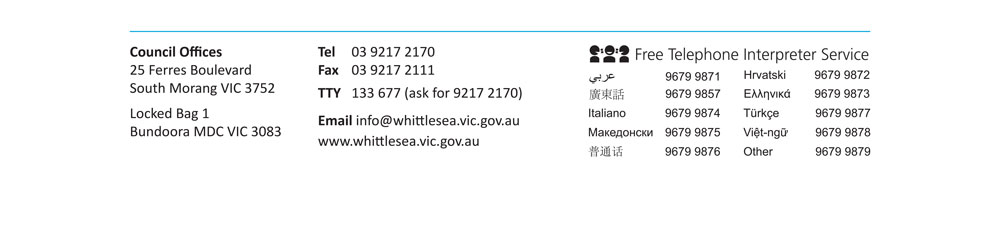 council offices 25 ferres boulevard, south morang vic 3752 locked bag 1, bundoora mdc vic 3083 tel 03 9217 2170 fax 03 9217 2111 tty 133 677 (ask for 9217 2170) email info@whittlesea.vic.gov.au www.whittlesea.vic.gov.au free telephone interpreter service arabic 9679 9871 mandarine 9679 9857 italian 9679 9874 macedonian 9679 9875 chinese 9679 9876 croatian 9679 9872 greek 9679 9873 turkish 9679 9877 vietnamese 9679 9878 other 9679 9879