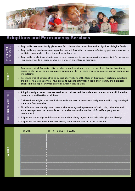 tasmanian department of health and human services: adoptions and permanency services statement of purpose. adoptions and permanency services statement of purpose: • to provide permanent family placements for children who cannot be cared for by their biological family. • to provide appropriate counselling and access to information to persons affected by past adoptions and to facilitate reunion where this is the wish of both parties. • to provide timely financial assistance to care leavers and to provide support and access to information and reunion services to all persons who were once in state care in tasmania. vision: • to ensure that all tasmanian children who cannot live with or return to their birth families have timely access to alternative, caring, permanent families in order to secure their ongoing development and positive life outcomes. • to ensure that all persons affected by past interventions of the state of tasmania, in particular adoptions and out of home care services, have access to support, information about their identity and biological origins and the opportunity for assisted reunion if they so wish. guiding principles: • adoptions and permanent care are services for children and the welfare and interests of the children are the paramount considerations at all times. • children have a right to be raised with a safe and secure, permanent family unit in which they have legal status as a family member. • birth parents have the right to express wishes relating to the placement of their child, to be informed about arrangements that are made and to receive information on the child’s welfare, progress and development. • all persons have a right to information about their biological, social and cultural origin and identity. • all persons are entitled to have their privacy and freedom from intrusion respected. values value and what does it mean trustworthiness – we will do what we say honesty - we will tell the truth, even if it is difficult gentleness – we will be sensitive to individual circumstances and temper our truth telling with gentleness confidentiality – we will treat personal information with discretion and sensitivity wherever possible accessibility – we will make ourselves available to our clients helping them to overcome the client-worker imbalance by being humble diligence – we will fulfil all our obligations and commitments and work efficiently in all we do respect – we believe that all people are equal and inherently valuable and deserve to be treated with positive regard 